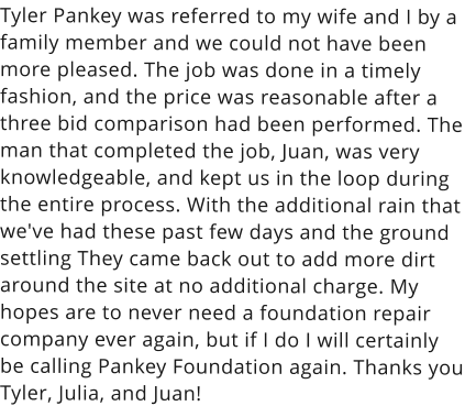 Tyler Pankey was referred to my wife and I by a family member and we could not have been more pleased. The job was done in a timely fashion, and the price was reasonable after a three bid comparison had been performed. The man that completed the job, Juan, was very knowledgeable, and kept us in the loop during the entire process. With the additional rain that we've had these past few days and the ground settling They came back out to add more dirt around the site at no additional charge. My hopes are to never need a foundation repair company ever again, but if I do I will certainly be calling Pankey Foundation again. Thanks you Tyler, Julia, and Juan!